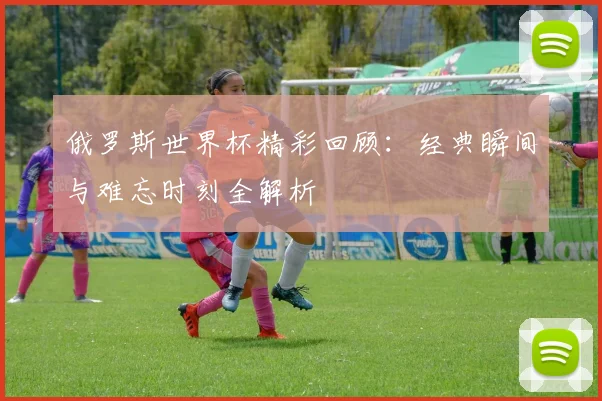 俄罗斯世界杯精彩回顾：经典瞬间与难忘时刻全解析