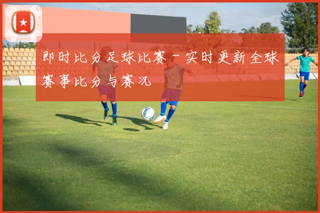 即时比分足球比赛 - 实时更新全球赛事比分与赛况