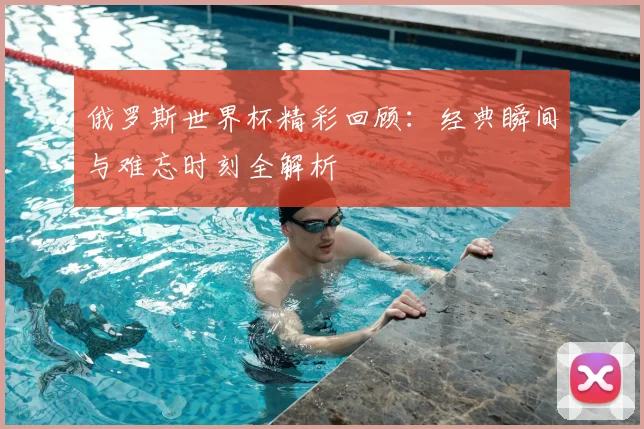 俄罗斯世界杯精彩回顾：经典瞬间与难忘时刻全解析