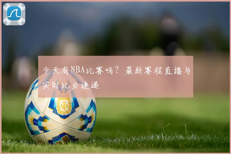 今天有NBA比赛吗？最新赛程直播与实时比分速递